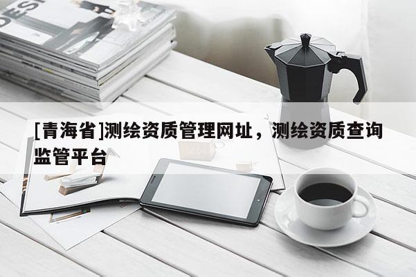 [青海省]测绘资质管理网址，测绘资质查询监管平台