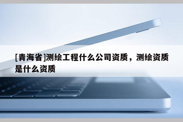 [青海省]测绘工程什么公司资质，测绘资质是什么资质