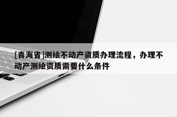 [青海省]测绘不动产资质办理流程，办理不动产测绘资质需要什么条件