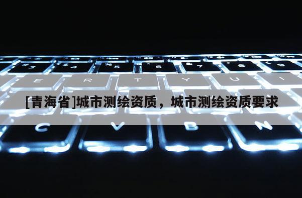 [青海省]城市测绘资质，城市测绘资质要求