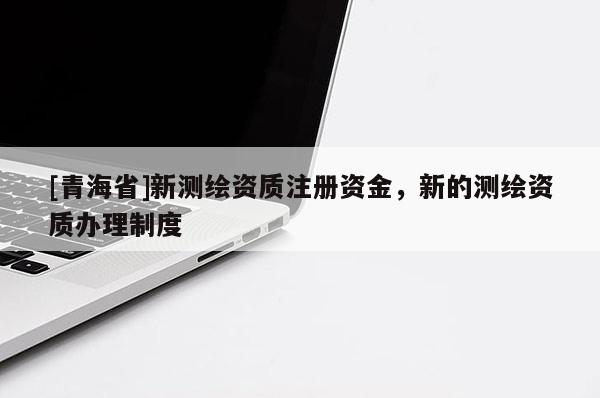 [青海省]新测绘资质注册资金，新的测绘资质办理制度
