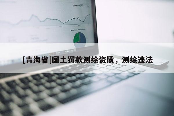 [青海省]国土罚款测绘资质，测绘违法