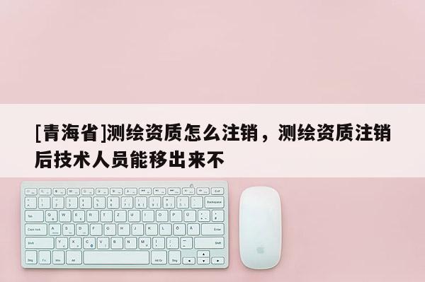 [青海省]测绘资质怎么注销，测绘资质注销后技术人员能移出来不