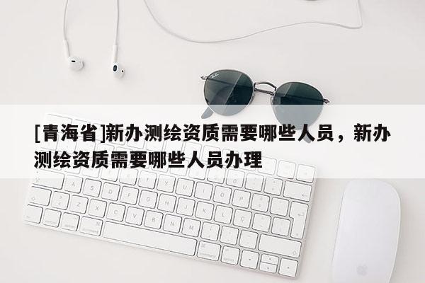 [青海省]新办测绘资质需要哪些人员，新办测绘资质需要哪些人员办理