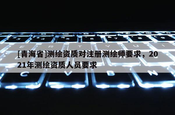 [青海省]测绘资质对注册测绘师要求，2021年测绘资质人员要求