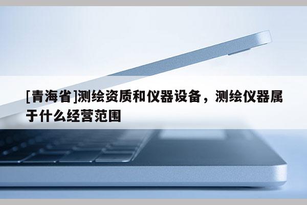 [青海省]测绘资质和仪器设备，测绘仪器属于什么经营范围