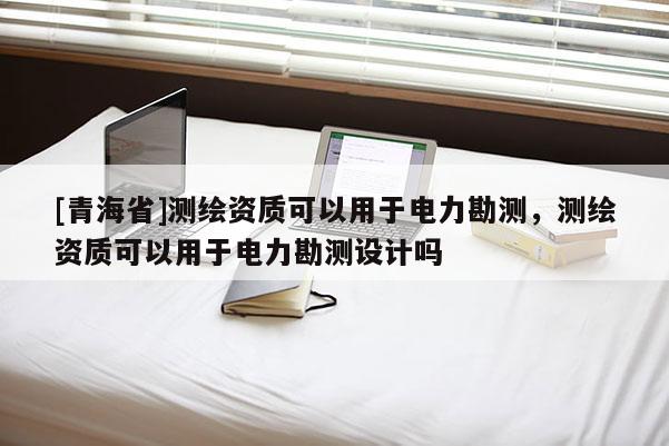 [青海省]测绘资质可以用于电力勘测，测绘资质可以用于电力勘测设计吗