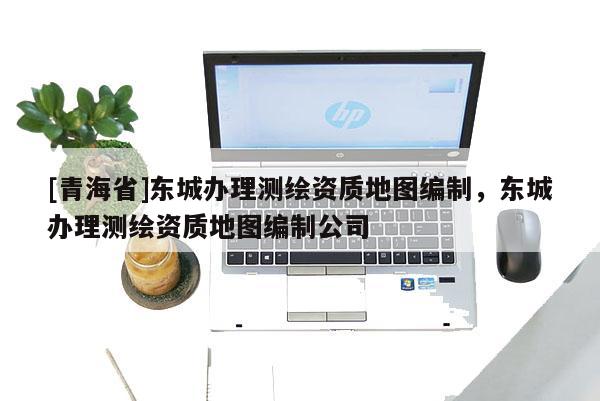 [青海省]东城办理测绘资质地图编制，东城办理测绘资质地图编制公司