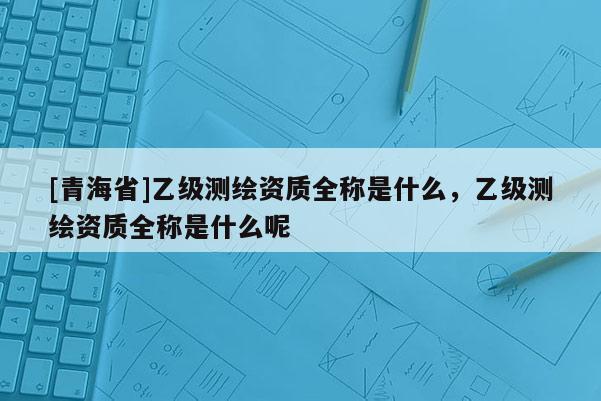 [青海省]乙级测绘资质全称是什么，乙级测绘资质全称是什么呢