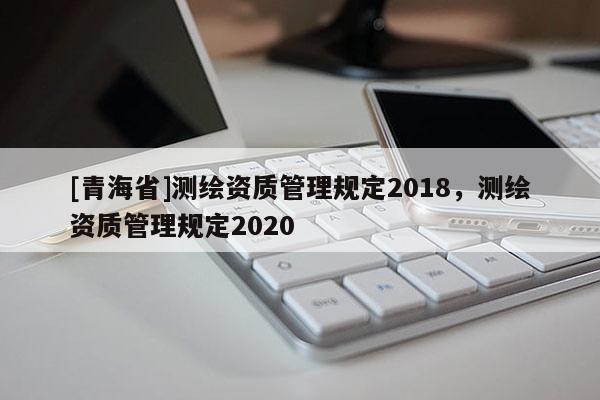 [青海省]测绘资质管理规定2018，测绘资质管理规定2020