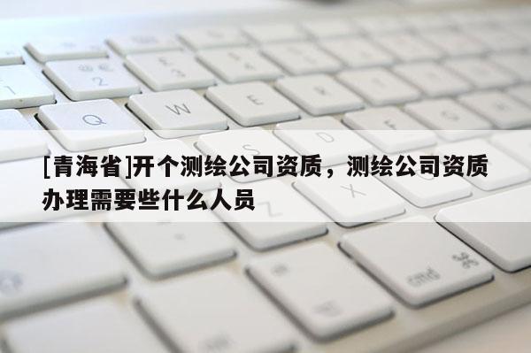 [青海省]开个测绘公司资质，测绘公司资质办理需要些什么人员