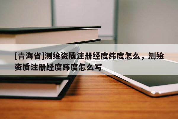 [青海省]测绘资质注册经度纬度怎么，测绘资质注册经度纬度怎么写