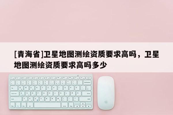 [青海省]卫星地图测绘资质要求高吗，卫星地图测绘资质要求高吗多少