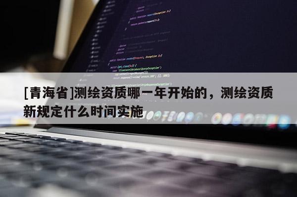 [青海省]测绘资质哪一年开始的，测绘资质新规定什么时间实施