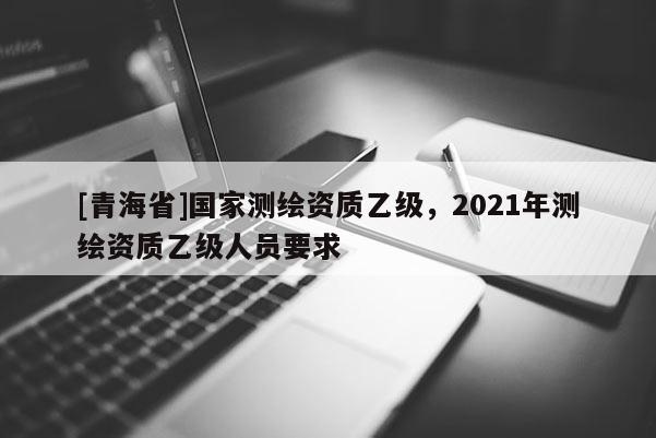 [青海省]国家测绘资质乙级，2021年测绘资质乙级人员要求