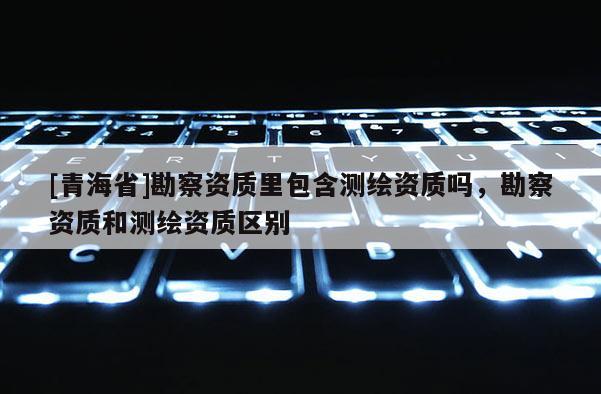 [青海省]勘察资质里包含测绘资质吗，勘察资质和测绘资质区别