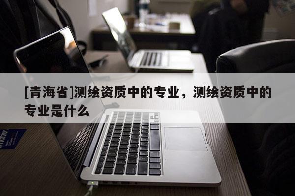 [青海省]测绘资质中的专业，测绘资质中的专业是什么