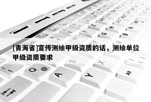 [青海省]宣传测绘甲级资质的话，测绘单位甲级资质要求