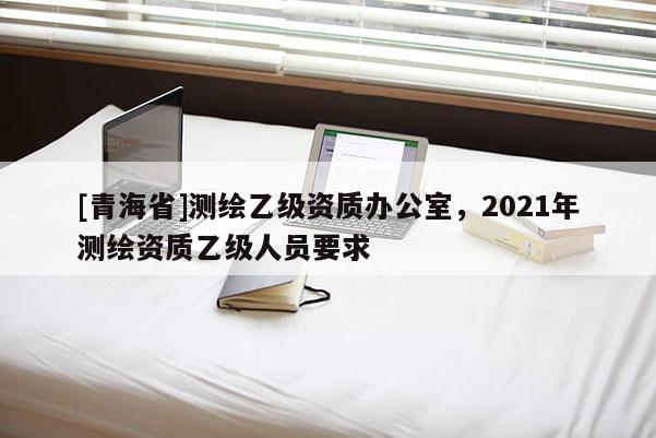 [青海省]测绘乙级资质办公室，2021年测绘资质乙级人员要求