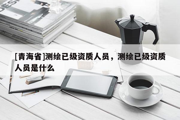 [青海省]测绘已级资质人员，测绘已级资质人员是什么