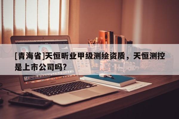 [青海省]天恒昕业甲级测绘资质，天恒测控是上市公司吗?
