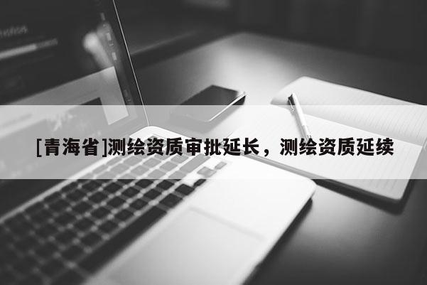 [青海省]测绘资质审批延长，测绘资质延续