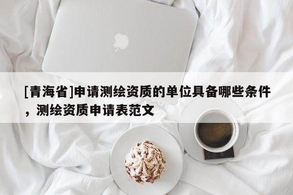 [青海省]申请测绘资质的单位具备哪些条件，测绘资质申请表范文