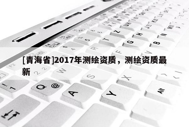 [青海省]2017年测绘资质，测绘资质最新