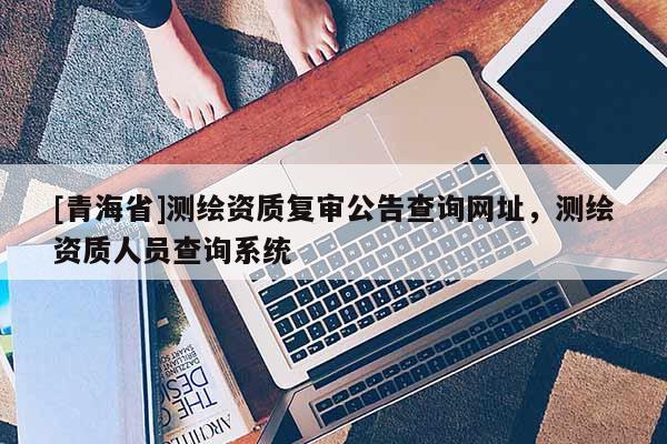 [青海省]测绘资质复审公告查询网址，测绘资质人员查询系统