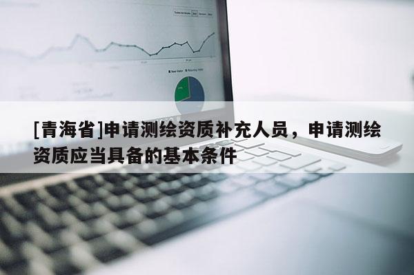 [青海省]申请测绘资质补充人员，申请测绘资质应当具备的基本条件