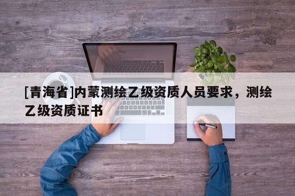 [青海省]内蒙测绘乙级资质人员要求，测绘乙级资质证书