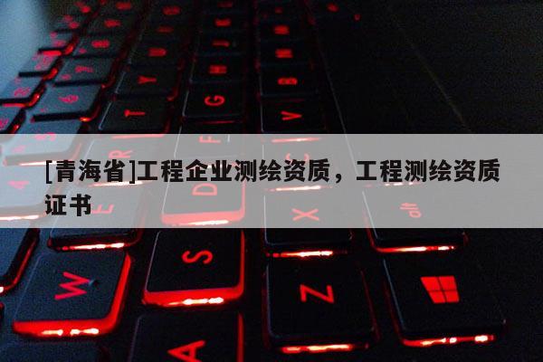 [青海省]工程企业测绘资质，工程测绘资质证书