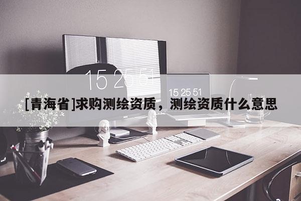 [青海省]求购测绘资质，测绘资质什么意思