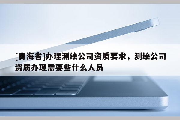 [青海省]办理测绘公司资质要求，测绘公司资质办理需要些什么人员
