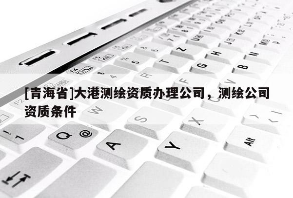 [青海省]大港测绘资质办理公司，测绘公司资质条件