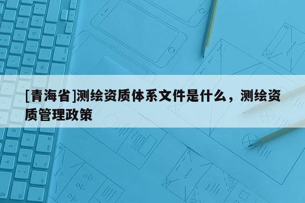[青海省]测绘资质体系文件是什么，测绘资质管理政策