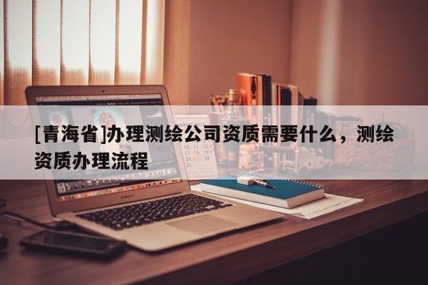 [青海省]办理测绘公司资质需要什么，测绘资质办理流程