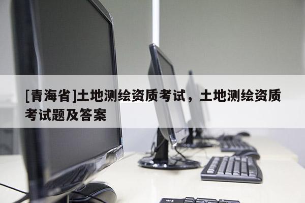 [青海省]土地测绘资质考试，土地测绘资质考试题及答案