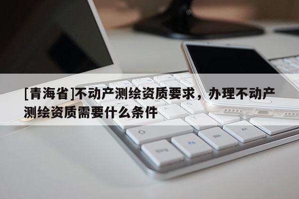 [青海省]不动产测绘资质要求，办理不动产测绘资质需要什么条件