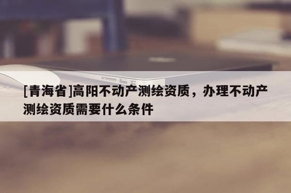 [青海省]高阳不动产测绘资质，办理不动产测绘资质需要什么条件