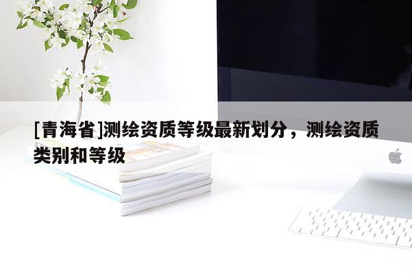 [青海省]测绘资质等级最新划分，测绘资质类别和等级