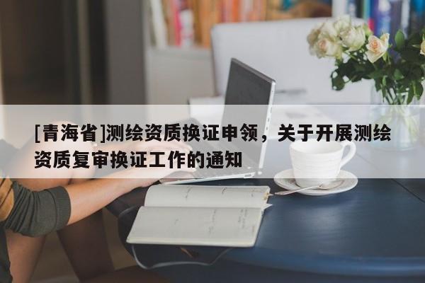 [青海省]测绘资质换证申领，关于开展测绘资质复审换证工作的通知