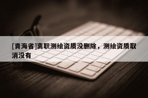 [青海省]离职测绘资质没删除，测绘资质取消没有