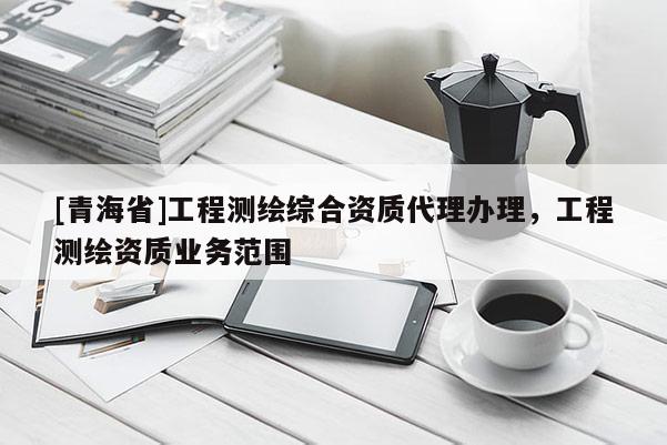 [青海省]工程测绘综合资质代理办理，工程测绘资质业务范围
