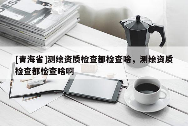 [青海省]测绘资质检查都检查啥，测绘资质检查都检查啥啊