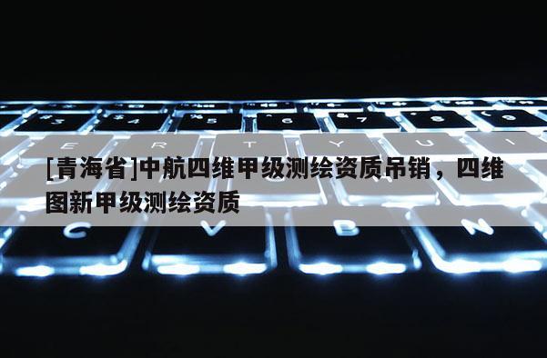 [青海省]中航四维甲级测绘资质吊销，四维图新甲级测绘资质