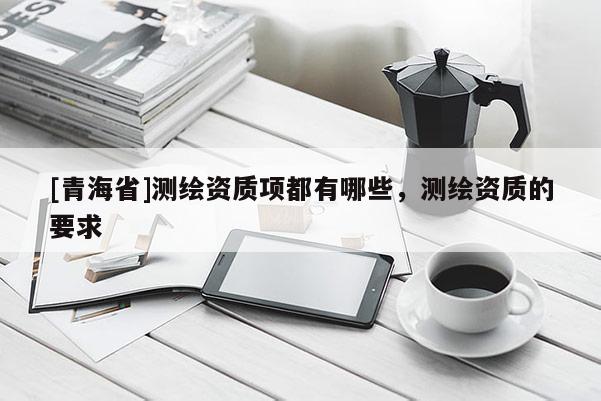 [青海省]测绘资质项都有哪些，测绘资质的要求