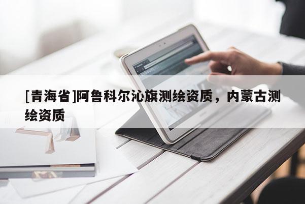 [青海省]阿鲁科尔沁旗测绘资质，内蒙古测绘资质