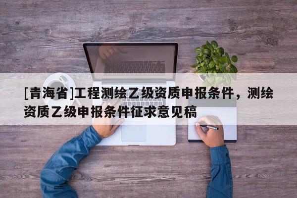 [青海省]工程测绘乙级资质申报条件，测绘资质乙级申报条件征求意见稿