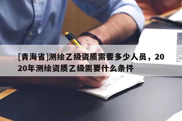 [青海省]测绘乙级资质需要多少人员，2020年测绘资质乙级需要什么条件